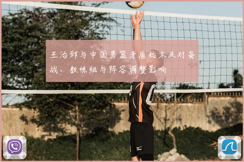 王治郅与中国男篮矛盾始末及对备战、教练组与阵容调整影响