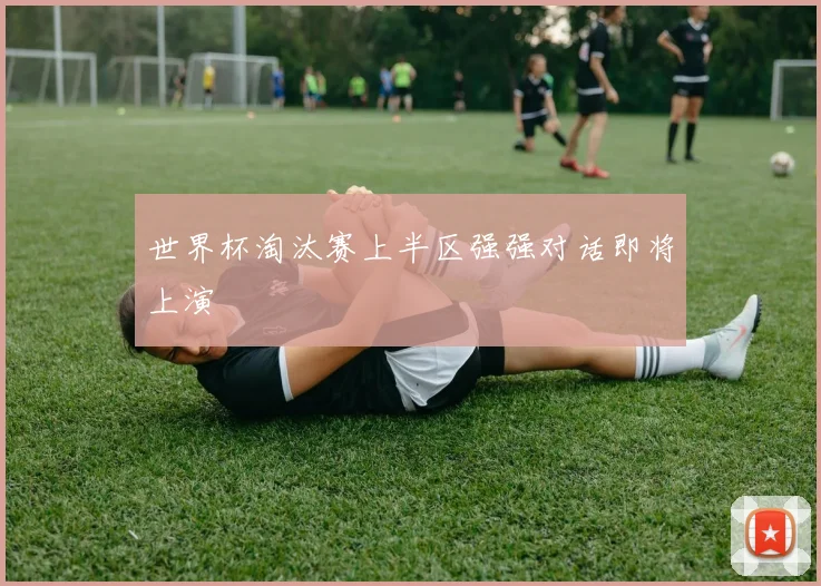 世界杯淘汰赛上半区强强对话即将上演