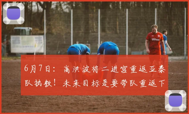 6月7日:高洪波将二进宫重返亚泰队执教!未来目标是要带队重返下赛季中超_震宇_球迷_辉煌