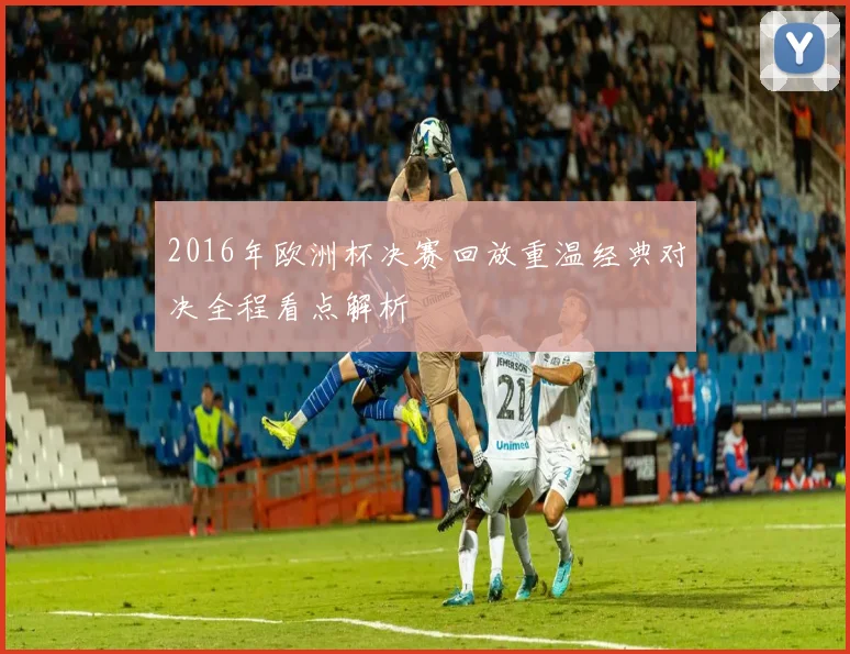 2016年欧洲杯决赛回放重温经典对决全程看点解析