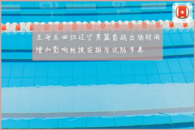 王海东回归辽宁男篮首战出场时间增加影响轮换安排与攻防节奏
