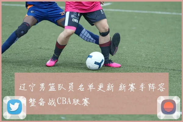 辽宁男篮队员名单更新 新赛季阵容调整备战CBA联赛
