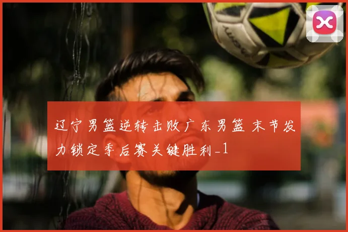 辽宁男篮逆转击败广东男篮 末节发力锁定季后赛关键胜利_1