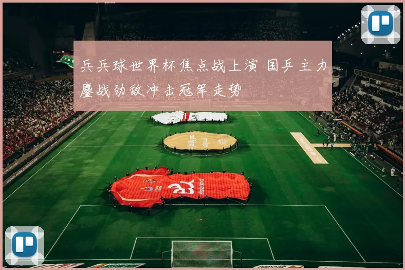 兵兵球世界杯焦点战上演 国乒主力鏖战劲敌冲击冠军走势