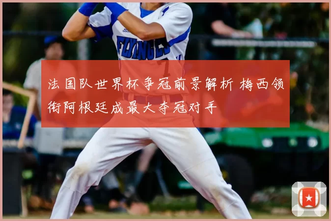 法国队世界杯争冠前景解析 梅西领衔阿根廷成最大夺冠对手
