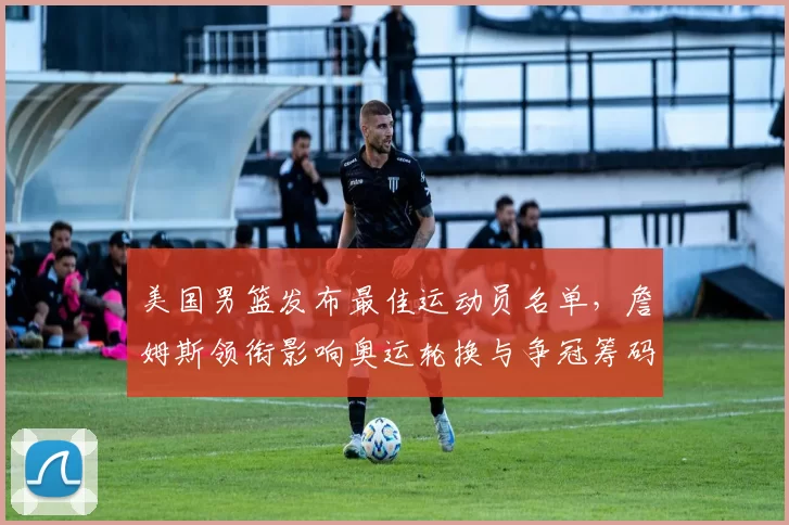 美国男篮发布最佳运动员名单,詹姆斯领衔影响奥运轮换与争冠筹码