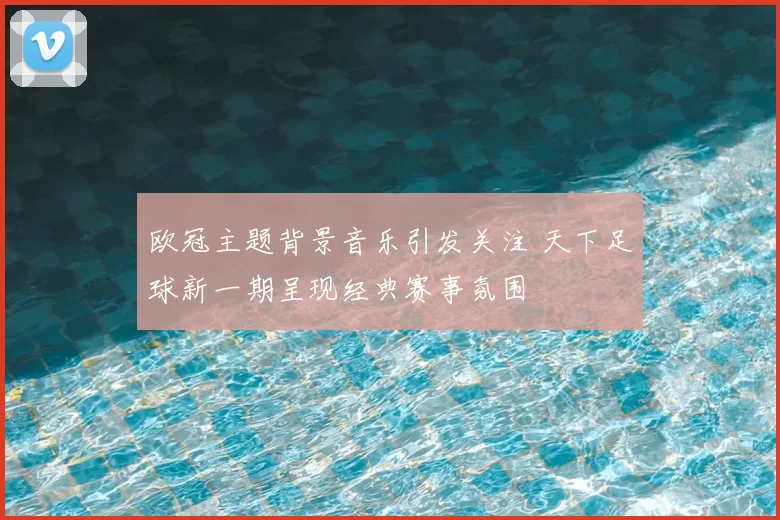 欧冠主题背景音乐引发关注 天下足球新一期呈现经典赛事氛围