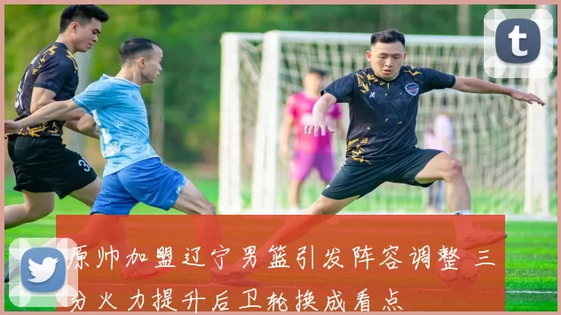 原帅加盟辽宁男篮引发阵容调整 三分火力提升后卫轮换成看点