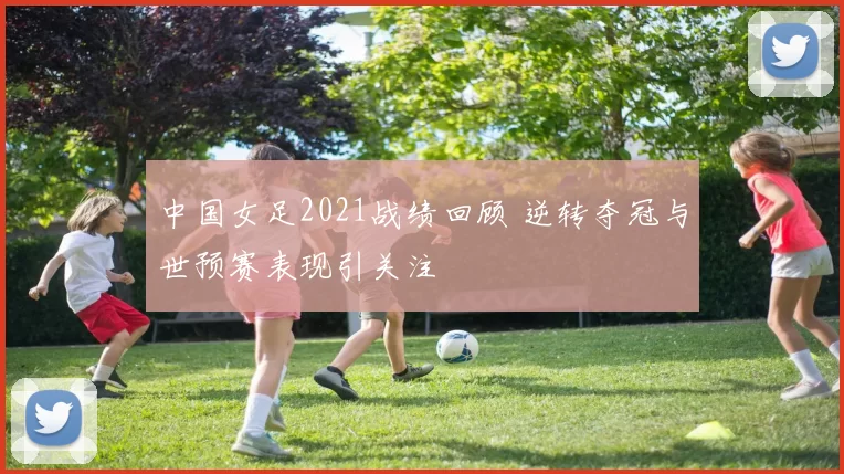 中国女足2021战绩回顾 逆转夺冠与世预赛表现引关注
