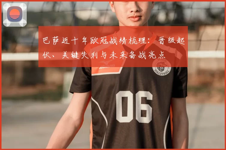 巴萨近十年欧冠战绩梳理:晋级起伏、关键失利与未来备战亮点