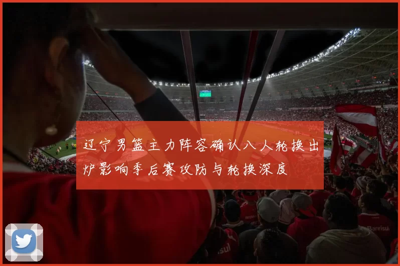 辽宁男篮主力阵容确认八人轮换出炉影响季后赛攻防与轮换深度