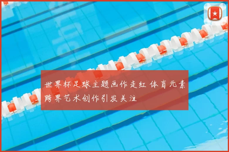 世界杯足球主题画作走红 体育元素跨界艺术创作引发关注