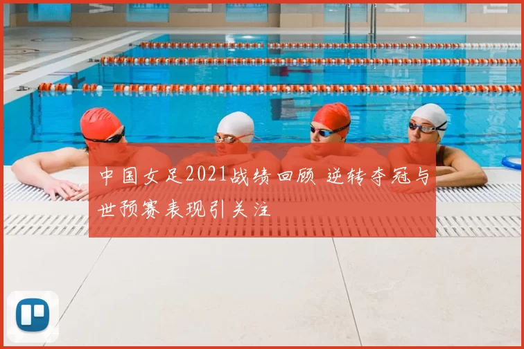 中国女足2021战绩回顾 逆转夺冠与世预赛表现引关注