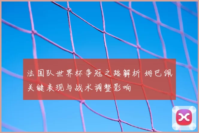 法国队世界杯争冠之路解析 姆巴佩关键表现与战术调整影响
