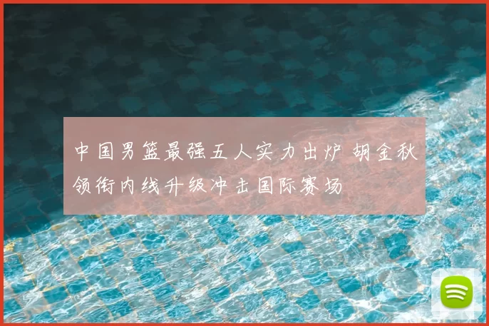 中国男篮最强五人实力出炉 胡金秋领衔内线升级冲击国际赛场