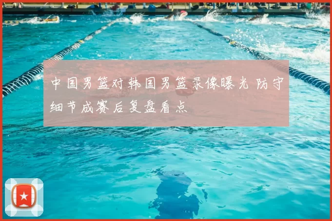 中国男篮对韩国男篮录像曝光 防守细节成赛后复盘看点