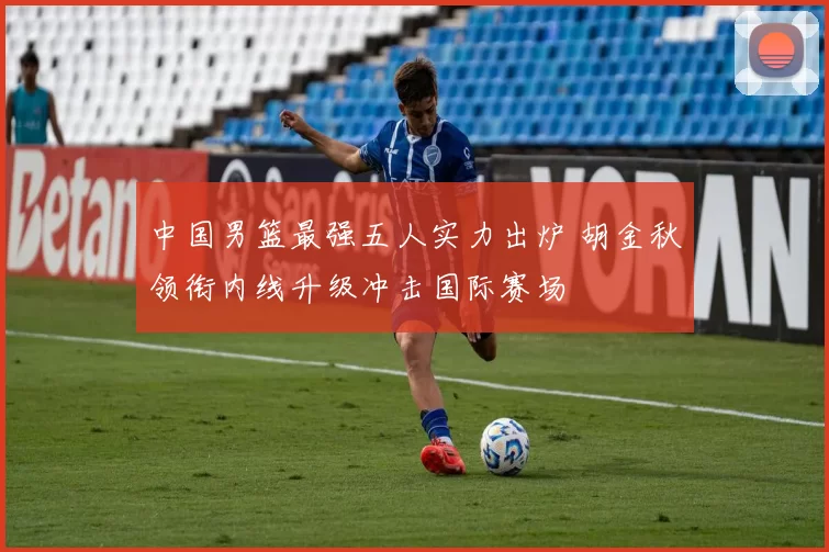 中国男篮最强五人实力出炉 胡金秋领衔内线升级冲击国际赛场