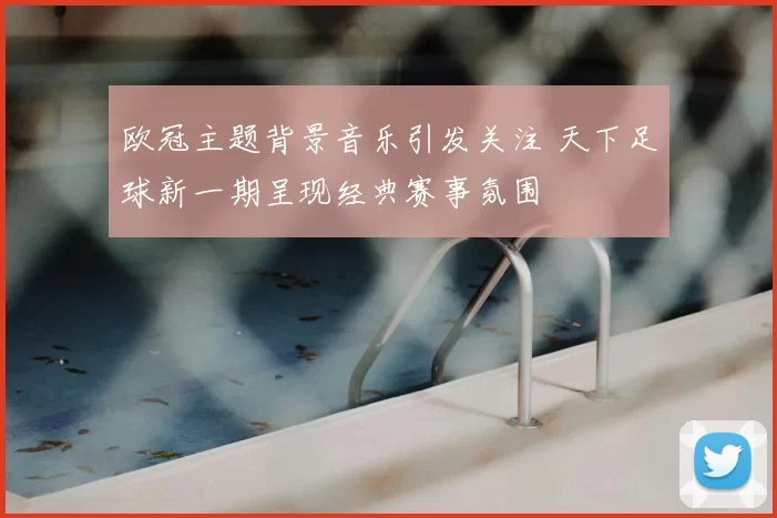 欧冠主题背景音乐引发关注 天下足球新一期呈现经典赛事氛围
