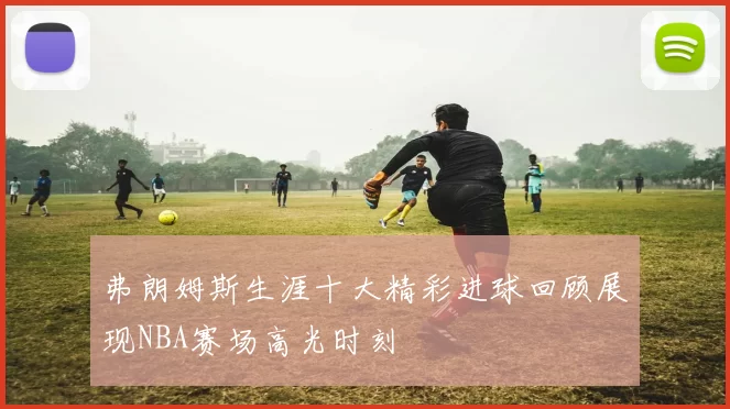 弗朗姆斯生涯十大精彩进球回顾展现NBA赛场高光时刻