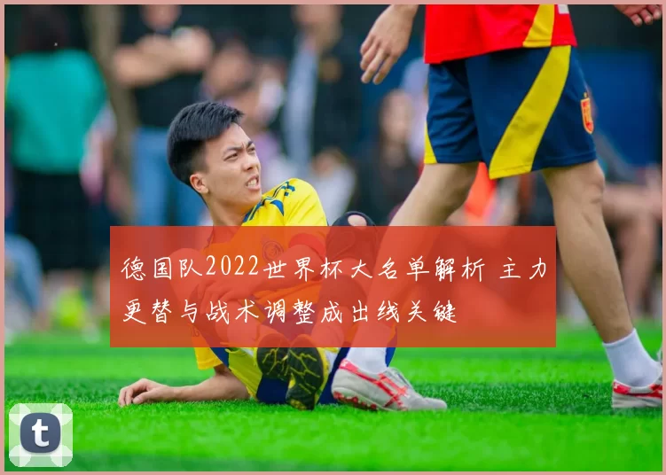 德国队2022世界杯大名单解析 主力更替与战术调整成出线关键