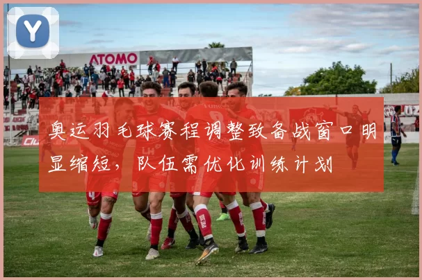 奥运羽毛球赛程调整致备战窗口明显缩短,队伍需优化训练计划