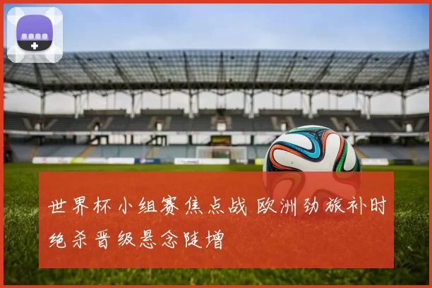 世界杯小组赛焦点战 欧洲劲旅补时绝杀晋级悬念陡增