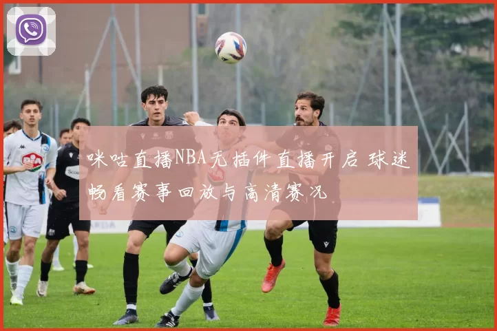 咪咕直播NBA无插件直播开启 球迷畅看赛事回放与高清赛况