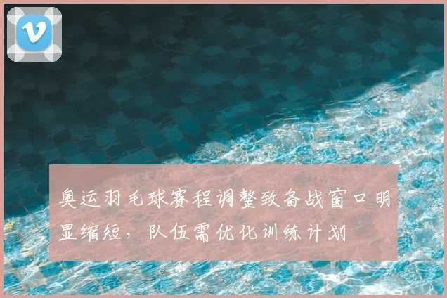 奥运羽毛球赛程调整致备战窗口明显缩短,队伍需优化训练计划