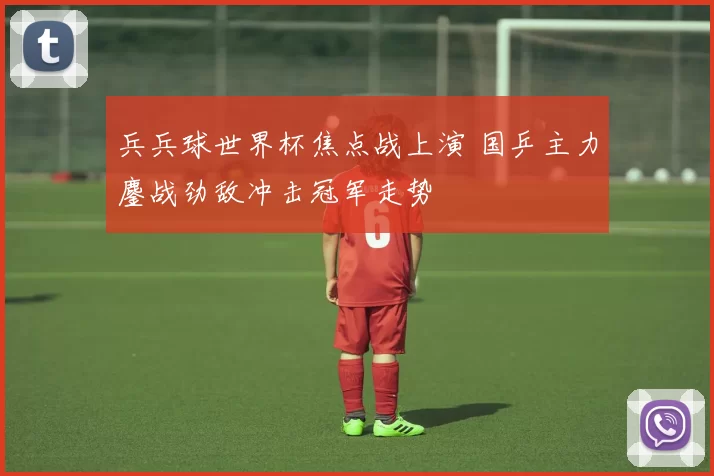 兵兵球世界杯焦点战上演 国乒主力鏖战劲敌冲击冠军走势
