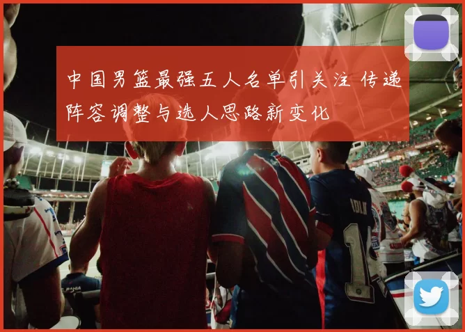 中国男篮最强五人名单引关注 传递阵容调整与选人思路新变化