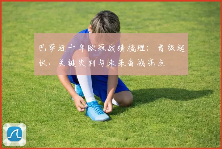 巴萨近十年欧冠战绩梳理:晋级起伏、关键失利与未来备战亮点