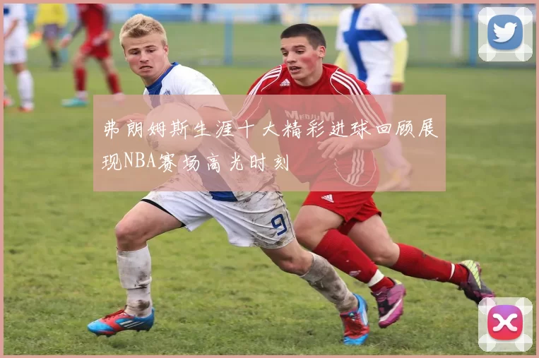 弗朗姆斯生涯十大精彩进球回顾展现NBA赛场高光时刻