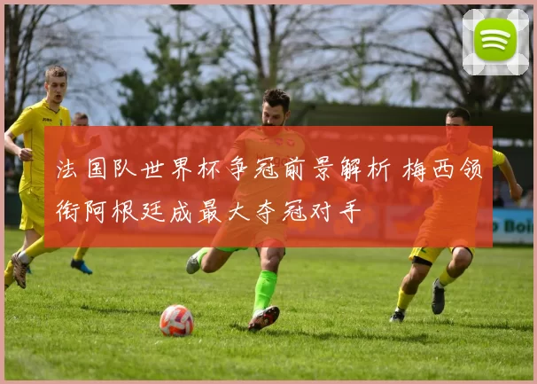 法国队世界杯争冠前景解析 梅西领衔阿根廷成最大夺冠对手