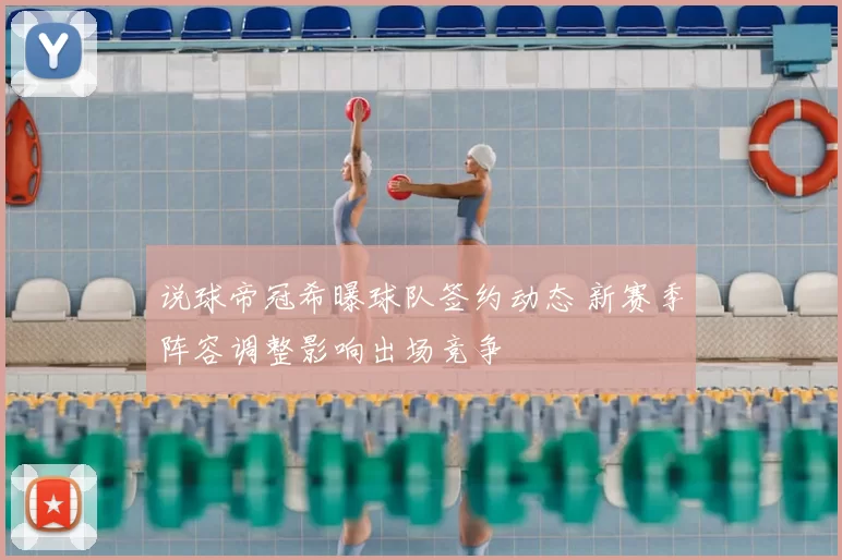 说球帝冠希曝球队签约动态 新赛季阵容调整影响出场竞争