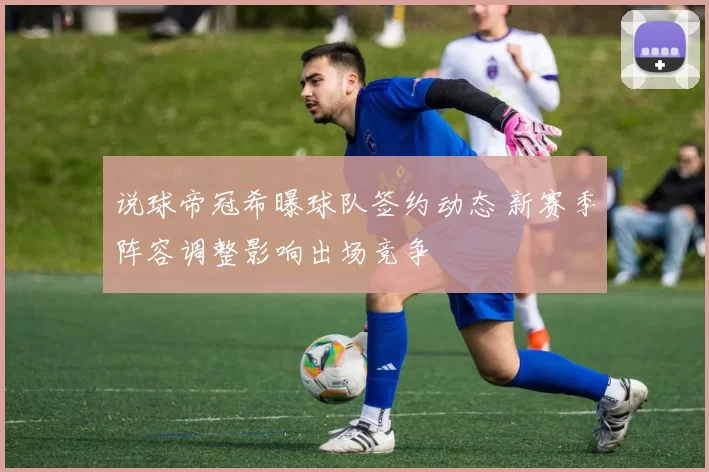 说球帝冠希曝球队签约动态 新赛季阵容调整影响出场竞争