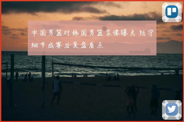 中国男篮对韩国男篮录像曝光 防守细节成赛后复盘看点