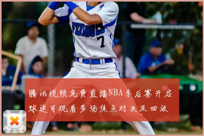 腾讯视频免费直播NBA季后赛开启 球迷可观看多场焦点对决及回放