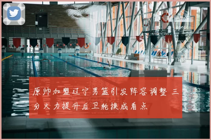 原帅加盟辽宁男篮引发阵容调整 三分火力提升后卫轮换成看点