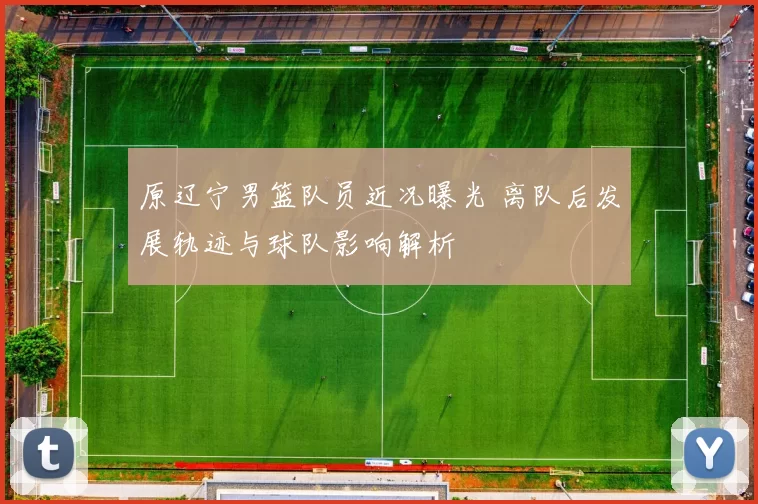 原辽宁男篮队员近况曝光 离队后发展轨迹与球队影响解析