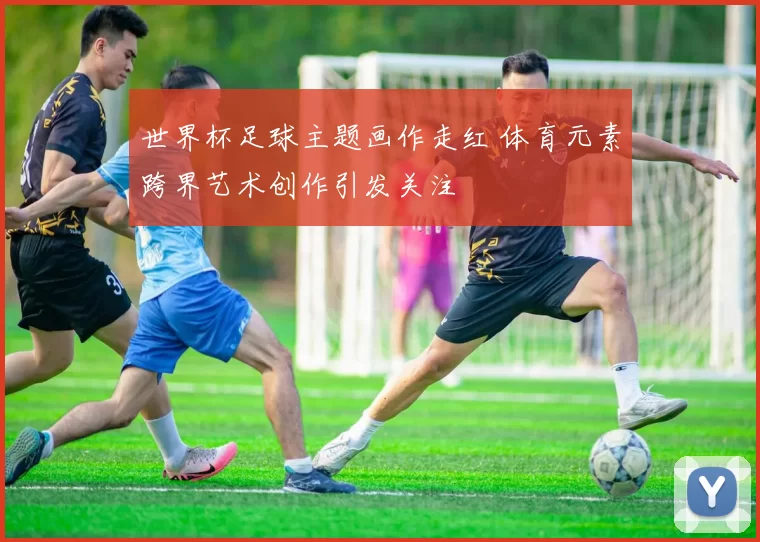 世界杯足球主题画作走红 体育元素跨界艺术创作引发关注