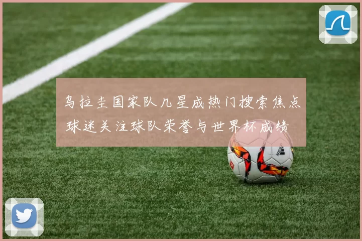 乌拉圭国家队几星成热门搜索焦点 球迷关注球队荣誉与世界杯成绩