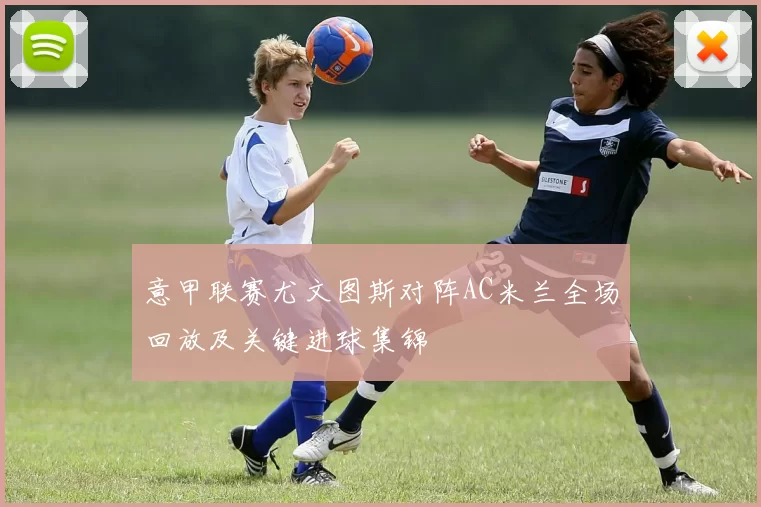 意甲联赛尤文图斯对阵AC米兰全场回放及关键进球集锦